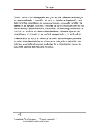 Ensayo

Cuando se lanza un nuevo producto a gran escala, debemos de investigar
las necesidades del consumidor, se hace un estudio de la población para
determinar las necesidades de los consumidores, se saca la variable y la
población, se agrupan los datos, y cuando se representan gráficamente los
visualizamos y determinamos la probabilidad. Muchos negocios lanzan un
producto sin analizar las necesidades de cliente, y si no se ajusta a las
necesidades, el producto no se venderá masivamente, y no será exitoso.
La estadística se aplica en todos los sectores, estos son ejemplos de la
importancia de la estadística en el campo de la ingeniería industrial para
optimizar y controlar el proceso productivo de la organización, que es la
tarea más esencial del ingeniero industrial.

4
Yessica Lizeth Pérez Rodríguez
“Procesos Industriales “
Universidad Tecnológica de Torreón

 