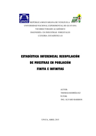 REPÚBLICA BOLIVARIANA DE VENEZUELA
UNIVERSIDAD NACIONAL EXPERIMENTAL DE GUAYANA
VICERRECTORADO ACADÉMICO
INGENIERÍA EN INDUSTRIAS FORESTALES
CÁTEDRA: ESTADÍSTICA II
ESTADÍSTICA INFERENCIAL RECOPILACIÓN
DE MUESTRAS EN POBLACIÓN
FINITA E INFINITAS
AUTOR:
THOMAS RODRÍGUEZ
TUTOR:
ING. ALVARO BARRIOS
UPATA, ABRIL 2015
 
