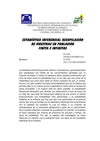 REPÚBLICA BOLIVARIANA DE VENEZUELA
UNIVERSIDAD NACIONAL EXPERIMENTAL DE GUAYANA
VICERRECTORADO ACADÉMICO
INGENIERÍA EN INDUSTRIAS FORESTALES
CÁTEDRA: ESTADÍSTICA II
ESTADÍSTICA INFERENCIAL RECOPILACIÓN
DE MUESTRAS EN POBLACIÓN
FINITA E INFINITAS
AUTOR:
THOMAS RODRÍGUEZ
Resumen: TUTOR:
ING. ALVARO BARRIOS
La estadística inferencial permite obtener conclusiones o generalizaciones
que sobrepasan los límites de los conocimientos aportados por un
conjunto de datos. A veces es necesario hacer estudios preliminares que
sirva de base como la probabilidad que no es más que una rama de la
matemática que sirve para medir en forma numérica de que un evento,
ocurra o no, pero existen tres tipos de probabilidad que son la clásica que
permite saber si un evento ocurre e aplicando la razón entre el número de
casos favorables, y el número total de casos posibles, la probabilidad
frecuencial demuestra que durante una observación lo que se busca es
un valor fijo, que tiene las frecuencias relativas de que ocurra un evento
proporcionando una probabilidad más aproximada, y la probabilidad
subjetiva es el enfoque que hay que solo una oportunidad de ocurrencia
ocurra solo una vez también en la estadística inferencial nos encontramos
con el métodos de muestreo la cual se refiere a un conjunto de
características de un parámetro poblacional a partir de un conocimiento
de la muestra obtenida o extraída de la población en estudio, el muestreo
se hace necesario por motivos de economía de recursos y tiempo, así
como de factibilidad. Por ello, el objetivo del investigador es hacer
inferencia en relación con la población total, con base en los resultados
obtenidos de la muestra.
 