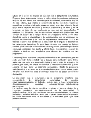 3
Educar en el uso de las lenguas es capacitar para la competencia comunicativa.
En primer lugar, tenemos que conocer el código objeto de enseñanza, tanto desde
un punto de vista interno, que permita explicar su estructura, como desde un punto
de vista externo, que implica el conocimiento de las variedades lingüísticas
geográficas, sociales (nivel socio económico, edad, sexo, nivel educativo formal,
grupo étnico, aspectos históricos, y situación pragmática) y de estilo y de sus
funciones, es decir, de sus condiciones de uso, que son socioculturales. Y
contamos con disciplinas como las propiamente lingüísticas o gramaticales, que
abordan el estudio de la lengua desde una perspectiva interna, y con otras
disciplinas, como la dialectología y la sociolingüística, que se preocupan por
describir las variedades y sus usos. En segundo lugar, necesitamos conocer los
factores cognitivos que condicionan la adquisición de la lengua y el desarrollo de
las capacidades lingüísticas. En tercer lugar, tenemos que conocer los factores
sociales y culturales que condicionan los usos lingüísticos y el mismo proceso de
enseñanza-aprendizaje. En cuarto y último lugar, necesitaremos conocer los
métodos y técnicas más apropiados para alcanzar los objetivos que nos
proponemos.
La sociolingüística nos ofrece una particular mirada que nos permite tener, por una
parte, una visión de la sociedad y de la Escuela como institución y como ámbito
social; por otra parte, una visión del individuo y, por lo tanto, del aprendiz y del
profesor; por último, nos ofrece una visión de la interacción comunicativa que nos
presenta el aula como un escenario comunicativo. Desde la perspectiva
sociolingüística, la sociedad se ve como algo heterogéneo, donde existen grupos
diferentes que mantienen entre sí complejas relaciones de poder, solidaridad y
dominación.
La disposición para la comunicación es un componente importante para
el desarrollo de la competencia comunicativa. Se adquiere
mayor cultura comunicativa en todos los sentidos para el buen funcionamiento
del proceso docente educativo aplicando técnicas y métodos para la
comunicación.
La habilidad para la relación empática constituye un aspecto dentro de la
formación psicológica ejecutora-instrumental de la personalidad. El
perfeccionamiento de la comunicación es una tarea prioritaria dentro del proceso
pedagógico a nivel de toda la sociedad, por lo que es imprescindible la búsqueda
de formas interactivas entre los educadores y los educandos para lograr dicho
perfeccionamiento.
 