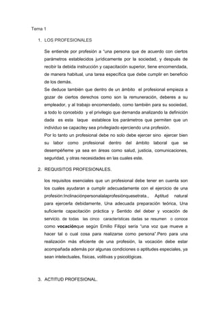 Tema 1
1. LOS PROFESIONALES
Se entiende por profesión a “una persona que de acuerdo con ciertos
parámetros establecidos jurídicamente por la sociedad, y después de
recibir la debida instrucción y capacitación superior, tiene encomendada,
de manera habitual, una tarea específica que debe cumplir en beneficio
de los demás.
Se deduce también que dentro de un ámbito el profesional empieza a
gozar de ciertos derechos como son la remuneración, deberes a su
empleador, y al trabajo encomendado, como también para su sociedad,
a todo lo concebido y el privilegio que demanda analizando la definición
dada es esta laque establece los parámetros que permiten que un
individuo se capacitey sea privilegiado ejerciendo una profesión.
Por lo tanto un profesional debe no solo debe ejercer sino ejercer bien
su labor como profesional dentro del ámbito laboral que se
desempéñeme ya sea en áreas como salud, justicia, comunicaciones,
seguridad, y otras necesidades en las cuales este.
2. REQUISITOS PROFESIONALES.
los requisitos esenciales que un profesional debe tener en cuenta son
los cuales ayudaran a cumplir adecuadamente con el ejercicio de una
profesión:Inclinaciónpersonalalaprofesiónquesetrata., Aptitud natural
para ejercerla debidamente, Una adecuada preparación teórica, Una
suficiente capacitación práctica y Sentido del deber y vocación de
servicio. de todas las cinco características dadas se resumen o conoce
como vocaciónque según Emilio Filippi sería “una voz que mueve a
hacer tal o cual cosa para realizarse como persona”.Pero para una
realización más eficiente de una profesión, la vocación debe estar
acompañada además por algunas condiciones o aptitudes especiales, ya
sean intelectuales, físicas, volitivas y psicológicas.
3. ACTITUD PROFESIONAL.
 