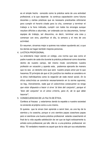 es el simple hecho conocido como la práctica seria de una actividad
profesional, a la que depende la continua capacitación como futuros
docentes y ciertas prácticas que es necesario practicarlas esforzarse
para cumplir el horario citado para la cita, comenzar y terminar el
trabajo a la hora indicada, cumplir con todos los encargos aunque
resulten difíciles o aburridos, ser ordenado con los documentos, formar
equipos de trabajo, ser discursivo, es decir, terminar una cosa y
comenzar con otra, planificar el día, la semana y el mes de una
actividad.
En resumen, sirvamos mejor a quienes nos rodean ayudando así, a que
los demás se hagan también mejores personas.
4. LA ÉTICA PROFESIONAL
La entendería mejor siendo un código, una norma que sea como el
padre nuestro de cada día durante la práctica profesional como docentes
dentro de nuestro campo, del mismo modo convirtiendo nuestra
profesión en vocación y ayando esta, podremos ejercerla de manera
que no sea un derecho sino que será nuestro propio amor por lo que
hacemos.”El principio de que el fin justifica los medios se considera en
la ética individualista como la negación de toda moral social. En la
ética colectivista se convierte necesariamente en la norma suprema;
no hay, literalmente, nada que el colectivista consecuente no tenga
que estar dispuesto a hacer si sirve "al bien del conjunto", porque el
"bien del conjunto" es el único criterio, para él, de lo que debe
hacerse”.
5. CONSECUENCIAS DE LA FALTA DE ÉTICA.
Conlleva al fracaso y estaríamos dando la espalda a nuestra sociedad
no sirviendo al prójimo como a uno mismo.
Si quieres que te sirvan bien aprende a servir bien, es una ley de la
siembra y la cosecha, porque si uno siembra papas cosechara papas
pero si siembras una buena práctica profesional estarás cosechando al
final de tu vida aquella satisfacción de ver que se logró exitosamente tu
anhelo como profesional, por ello dile no a una práctica profesional sin
ética. “El verdadero maestro es aquel que da la vida por sus estudiantes
 