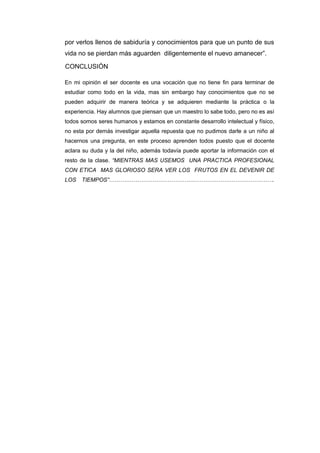 por verlos llenos de sabiduría y conocimientos para que un punto de sus
vida no se pierdan más aguarden diligentemente el nuevo amanecer”.
CONCLUSIÓN
En mi opinión el ser docente es una vocación que no tiene fin para terminar de
estudiar como todo en la vida, mas sin embargo hay conocimientos que no se
pueden adquirir de manera teórica y se adquieren mediante la práctica o la
experiencia. Hay alumnos que piensan que un maestro lo sabe todo, pero no es así
todos somos seres humanos y estamos en constante desarrollo intelectual y físico,
no esta por demás investigar aquella repuesta que no pudimos darle a un niño al
hacernos una pregunta, en este proceso aprenden todos puesto que el docente
aclara su duda y la del niño, además todavía puede aportar la información con el
resto de la clase. “MIENTRAS MAS USEMOS UNA PRACTICA PROFESIONAL
CON ETICA MAS GLORIOSO SERA VER LOS FRUTOS EN EL DEVENIR DE
LOS TIEMPOS”…………………………………………………………………………….
 