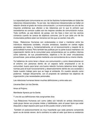La capacidad para comunicarse es uno de los factores fundamentales en todas las
relaciones interpersonales. Ya por eso las relaciones interpersonales se hallan en
relación directa al grado de mutua comunicación. La incomunicación es uno de los
mayores problemas que afectan a las relaciones por lo que lo primero que
necesitamos es conocer cuáles son los mejores canales de comunicación mutua.
Todo conflicto, ya sea laboral, de pareja, con los hijos o bien con los vecinos
comienza cuando se carece de objetivos comunes, por lo que cada uno de los
involucrados prefiere estar con terceros con los que se sienten más afín.

Estas Relaciones Humanas son enderezadas a crear y mantener entre los
individuos relaciones cordiales, vínculos amistosos, basados en ciertas reglas
aceptadas por todos y, fundamentalmente, en el reconocimiento y respeto de la
personalidad humana. Pero también las publicas por su parte busca insertarse a la
organización dentro de la comunidad para comprenderse por su público internos
como externos, de sus procedimientos, objetivos a fin de crear vinculaciones
provechosas para ambas partes mediante una concordancia de su mismo interés.

Ya hablamos de como tener o llevar una comunicación y como desenvolverse en
el entorno con personas dentro de un espacio tanto empresarial o en la
comunidad, bueno para tener una buena relación humana debemos tener reglas,
normas para el buen funcionamiento y desenvolvimiento dentro de una sociedad o
hasta nuestro trabajo para que se haga el ambiente. En nuestro estudio como
podemos trabajar eficazmente, con el propósito de satisfacer los objetivos de
organización y las necesidades personales.

Las relaciones humanas tienen muchas definiciones y entre esta son:

Llevarse Bien con los Demás.

Amar al Prójimo.

Manifestar Aprecio por la Gente.

Y una de sus definiciones más congruentes dice:

“Las Relaciones Humanas son como calles con tránsito en ambas direcciones;
cada grupo tienes sus propias metas y habilidades, pero al pasar tiene que estar
dispuesto a dejar espacio para que el otro pueda crecer y tener éxito”.

 También el autoconocimiento es muy importante que cada persona comprenda
quien es de donde vienen, de lo contrario no sabe el valor que tiene su existencia
 