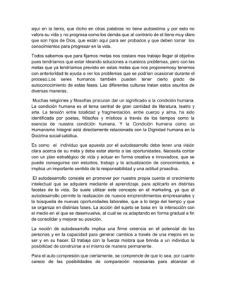 aquí en la tierra, que dicho en otras palabras no tiene autoestima y por esto no
valora su vida y no progresa como los demás que al contrario de el tiene muy claro
que son hijos de Dios, que están aquí para ser probados y que deben tomar los
conocimientos para progresar en la vida.

Todos sabemos que para fijarnos metas nos costara mas trabajo llegar al objetivo
pues tendríamos que estar ideando soluciones a nuestros problemas, pero con las
metas que ya tendríamos previsto en estas metas que nos proponemosy tenemos
con anterioridad te ayuda a ver los problemas que se podrían ocasionar durante el
proceso.Los seres humanos también pueden tener cierto grado de
autoconocimiento de estas fases. Las diferentes culturas tratan estos asuntos de
diversas maneras.

 Muchas religiones y filosofías procuran dar un significado a la condición humana.
La condición humana es el tema central de gran cantidad de literatura, teatro y
arte. La tensión entre totalidad y fragmentación, entre cuerpo y alma, ha sido
identificada por poetas, filósofos y místicos a través de los tiempos como la
esencia de nuestra condición humana. Y la Condición humana como un
Humanismo Integral está directamente relacionada con la Dignidad humana en la
Doctrina social católica.

Es como el individuo que apuesta por el autodesarrollo debe tener una visión
clara acerca de su meta y debe estar atento a las oportunidades. Necesita contar
con un plan estratégico de vida y actuar en forma creativa e innovadora, que se
puede conseguirse con estudios, trabajo y la actualización de conocimientos, e
implica un importante sentido de la responsabilidad y una actitud proactiva.

 El autodesarrollo consiste en promover por nuestra propia cuenta el crecimiento
intelectual que se adquiere mediante el aprendizaje, para aplicarlo en distintas
facetas de la vida. Se suele utilizar este concepto en el marketing, ya que el
autodesarrollo permite la realización de nuevos emprendimientos empresariales y
la búsqueda de nuevas oportunidades laborales, que a lo largo del tiempo y que
se organiza en distintas fases. La acción del sujeto se basa en la interacción con
el medio en el que se desenvuelve, al cual se va adaptando en forma gradual a fin
de consolidar y mejorar su posición.

La noción de autodesarrollo implica una firme creencia en el potencial de las
personas y en la capacidad para generar cambios a través de una mejora en su
ser y en su hacer. El trabaja con la fuerza motora que brinda a un individuo la
posibilidad de construirse a sí mismo de manera permanente.

Para el auto compresión que ciertamente, se comprende de que lo sea, por cuanto
carece de las posibilidades de comparación necesarias para alcanzar el
 