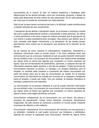 conocimiento de sí mismo. Si bien en materia anatómica y fisiológica sabe
diferenciarse de los demás animalia, como ser consciente, pensante y dotado de
habla está desprovisto de todo criterio de auto apreciación. Es en este planeta un
ser único que no puede ser comparado con nada parecido.

Sólo el ser humano tienen conciencia del amor y la felicidad, puede transformarse
y adoptar actitudes de auto comprensión.

Y percepción de los demás o percepción social es el proceso o procesos a través
del cuál o cuáles pretendemos conocer y comprender a otras personas. Se refiere
a cómo percibimos a los otros y sigue los mismos principios que la percepción de
uno mismo o propia (autoestima-auto concepto). Hay autores que definen que el
auto concepto está ligado íntimamente a la percepción de los demás porque
aprendemos cómo somos por la percepción que tenemos de la reacción de los
demás.

Es de manera de como nosotros lo interpretamos, analizamos, recordamos y
utilizamos información sobre el mundo social. Y de como podemos tener esa
comunicación que es el proceso mediante el cual se puede transmitir información
de una entidad a otra. Los procesos de comunicación son interacciones mediadas
por signos entre al menos dos agentes que comparten un mismo repertorio de
signos. Que son el intercambio de sentimientos, opiniones, o cualquier otro tipo de
información mediante habla, escritura u otro tipo de señales". Todas las formas de
comunicación requieren un emisor, un mensaje y un receptor destinado, pero el
receptor no necesita estar presente ni consciente del intento comunicativo por
parte del emisor para que el acto de comunicación se realice. En el proceso
comunicativo, la información es incluida por el emisor en un paquete y canalizada
hacia el receptor a través del medio. Una vez recibido, el receptor decodifica el
mensaje y proporciona una respuesta.

La comunicación es el proceso mediante el cual se puede transmitir información
de una entidad a otra. Los procesos de comunicación son interacciones mediadas
por signos entre al menos dos agentes que comparten un mismo repertorio de
signos y tienen unas reglas semióticas comunes.

Comunicación intrapersonal: Es la comunicación con uno mismo. Se reduce a
procesos de pensamiento, incluye voces interiores, conciencia, interacciones
imaginadas. De esta manera se comienza a construir un mundo social, mediante
el proceso de reflexión e inter-reflexión.

Comunicación interpersonal: Es la comunicación del individuo con las personas a
su alrededor, mediante la cual puede reconocer sus fortalezas y debilidades;
además de conocer la capacidad para comunicarse. Permite de alguna forma
 