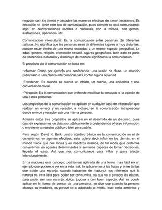 negociar con los demás y descubrir las maneras efectivas de tomar decisiones. Es
imposible no tener este tipo de comunicación, pues siempre se está comunicando
algo: en conversaciones escritas o habladas, con la mirada, con gestos,
ilustraciones, apariencia, etc.

Comunicación intercultural: Es la comunicación entre personas de diferentes
culturas. No significa que las personas sean de diferentes lugares o muy distantes,
pueden estar dentro de una misma sociedad o un mismo espacio geográfico. La
edad, género, religión, orientación sexual, lugares geográficos, todo esto es parte
de diferencias culturales y disminuye de manera significativa la comunicación.

El propósito de la comunicación se basa en:

•Informar: Como por ejemplo una conferencia, una sesión de clase, un anuncio
publicitario o una plática interpersonal para contar alguna novedad.

•Entretener: Es cuando se cuenta un chiste, un cuento, una anécdota o una
conversación trivial.

•Persuadir: Es la comunicación que pretende modificar la conducta o la opinión de
una o más personas.

Los propósitos de la comunicación se aplican en cualquier caso de interacción que
realizan un emisor y un receptor, e incluso, en la comunicación intrapersonal
donde emisor y receptor son una misma persona.

Además estos tres propósitos se aplican en el desarrollo de un discurso, pues
cuando expresamos un discurso públicamente o pretendemos ofrecer información
o entretener a nuestro público o bien persuadirlo.

Pero según David K. Berlo uestro objetivo básico en la comunicación es el de
convertirnos en agentes efectivos, esto quiere decir influir en los demás, en el
mundo físico que nos rodea y en nosotros mismos, de tal modo que podamos
convertirnos en agentes determinantes y sentirnos capaces de tomar decisiones,
llegado el caso. Así que nos comunicamos para influir y para afectar
intencionalmente.

En la madurez este concepto podríamos aplicarlo de una forma mas fácil en un
ejemplo que podemos ver en la vida real, lo aplicaremos a las frutas y entre tantas
que existe una naranja, cuando hablamos de madurez nos referimos que la
naranja ya esta lista para poder ser consumida, ya que ya a pasado las etapas,
para poder ser una naranja, dulce, jugosa y con buen aspecto. Así se puede
aplicar en la forma de pensar de una persona, se dice que cuando la persona
alcanza su madures, es porque se a adaptado al medio, esto seria armónica y
 