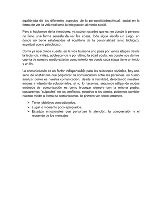 equilibrada de los diferentes aspectos de la personalidadespiritual, social en la
forma de ver la vida real,seria la integración al medio social.

Pero si hablamos de la inmadurez, ya sabrán ustedes que es, en donde la persona
no tiene una forma sensata de ver las cosas, todo sigue siendo un juego, en
donde no tiene establecidos el equilibrio de la personalidad tanto biológico,
espiritual como psicológico.

Como ya nos dimos cuenta, en la vida humana uno pasa por varias etapas desde
la lactancia, niñez, adolescencia y por ultimo la edad adulta, en donde nos damos
cuenta de nuestro medio exterior como interior en donde cada etapa tiene un inicio
y un fin.

La comunicación es un factor indispensable para las relaciones sociales, hay una
serie de obstáculos que perjudican la comunicación entre las personas, es bueno
analizar como es nuestra comunicación, desde la humildad, detectando nuestros
errores e intentando solucionarlos, si no lo hacemos, seguimos utilizando modos
erróneos de comunicación es como tropezar siempre con la misma piedra,
buscaremos “culpables” en los conflictos, nosotros o los demás, podemos cambiar
nuestro modo o forma de comunicarnos, lo primero ver donde erramos.

    Tener objetivos contradictorios.
    Lugar o momento poco apropiados.
    Estados emocionales que perturban la atención, la comprensión y el
     recuerdo de los mensajes
 
