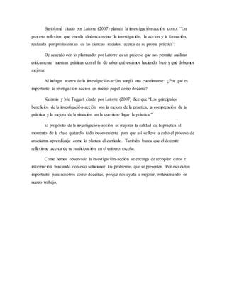 Bartolomé citado por Latorre (2007) planteo la investigación-acción como: “Un
proceso reflexivo que vincula dinámicamente la investigación, la accion y la formación,
realizada por profesionales de las ciencias sociales, acerca de su propia práctica”.
De acuerdo con lo plamteado por Latorre es un proceso que nos permite analizar
criticamente nuestras práticas con el fin de saber qué estamos haciendo bien y qué debemos
mejorar.
Al indagar acerca de la investigación-ación surgió una cuestionante: ¿Por qué es
importante la invetigacion-accion en nuetro papel como docente?
Kemmis y Mc Taggart citado por Latorre (2007) dice que “Los principales
beneficios de la investigación-acción son la mejora de la práctica, la comprención de la
práctica y la mejora de la situación en la que tiene lugar la práctica.”
El propósito de la investigación-acción es mejorar la calidad de la práctica al
momento de la clase quitando todo inconveniente para que así se lleve a cabo el proceso de
enseñanza-aprendizaje como lo plantea el currículo. También busca que el docente
reflexione acerca de su participación en el entorno escolar.
Como hemos observado la investigación-acción se encarga de recopilar datos e
información buscando con esto solucionar los problemas que se presenten. Por eso es tan
importante para nosotros como docentes, porque nos ayuda a mejorar, reflexionando en
nuetro trabajo.
 