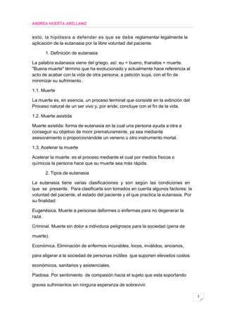 ANDREA HUERTA ARELLANO


esto, la hipótesis a defender es que se debe reglamentar legalmente la
aplicación de la eutanasia por la libre voluntad del paciente.

      1. Definición de eutanasia

La palabra eutanasia viene del griego, así: eu = bueno, thanatos = muerte.
"Buena muerte" término que ha evolucionado y actualmente hace referencia al
acto de acabar con la vida de otra persona, a petición suya, con el fin de
minimizar su sufrimiento.

1.1. Muerte

La muerte es, en esencia, un proceso terminal que consiste en la extinción del
Proceso natural de un ser vivo y, por ende, concluye con el fin de la vida.

1.2. Muerte asistida

Muerte asistida: forma de eutanasia en la cual una persona ayuda a otra a
conseguir su objetivo de morir prematuramente, ya sea mediante
asesoramiento o proporcionándole un veneno u otro instrumento mortal.

1.3. Acelerar la muerte

Acelerar la muerte: es el proceso mediante el cual por medios físicos o
químicos la persona hace que su muerte sea más rápida.

      2. Tipos de eutanasia

La eutanasia tiene varias clasificaciones y son según las condiciones en
que se presente. Para clasificarla son tomados en cuenta algunos factores: la
voluntad del paciente, el estado del paciente y el que practica la eutanasia. Por
su finalidad:

Eugenésica. Muerte a personas deformes o enfermas para no degenerar la
raza.

Criminal. Muerte sin dolor a individuos peligrosos para la sociedad (pena de

muerte).

Económica. Eliminación de enfermos incurables, locos, inválidos, ancianos,

para aligerar a la sociedad de personas inútiles que suponen elevados costos

económicos, sanitarios y asistenciales.

Piadosa. Por sentimiento de compasión hacia el sujeto que esta soportando

graves sufrimientos sin ninguna esperanza de sobrevivir.

                                                                                    2
 