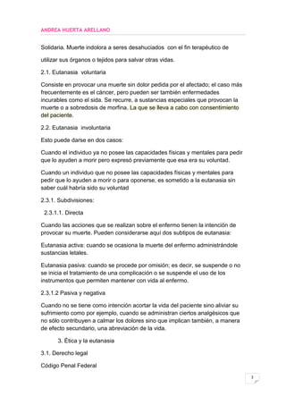 ANDREA HUERTA ARELLANO


Solidaria. Muerte indolora a seres desahuciados con el fin terapéutico de

utilizar sus órganos o tejidos para salvar otras vidas.

2.1. Eutanasia voluntaria

Consiste en provocar una muerte sin dolor pedida por el afectado; el caso más
frecuentemente es el cáncer, pero pueden ser también enfermedades
incurables como el sida. Se recurre, a sustancias especiales que provocan la
muerte o a sobredosis de morfina. La que se lleva a cabo con consentimiento
del paciente.

2.2. Eutanasia involuntaria

Esto puede darse en dos casos:

Cuando el individuo ya no posee las capacidades físicas y mentales para pedir
que lo ayuden a morir pero expresó previamente que esa era su voluntad.

Cuando un individuo que no posee las capacidades físicas y mentales para
pedir que lo ayuden a morir o para oponerse, es sometido a la eutanasia sin
saber cuál habría sido su voluntad

2.3.1. Subdivisiones:

 2.3.1.1. Directa

Cuando las acciones que se realizan sobre el enfermo tienen la intención de
provocar su muerte. Pueden considerarse aquí dos subtipos de eutanasia:

Eutanasia activa: cuando se ocasiona la muerte del enfermo administrándole
sustancias letales.

Eutanasia pasiva: cuando se procede por omisión; es decir, se suspende o no
se inicia el tratamiento de una complicación o se suspende el uso de los
instrumentos que permiten mantener con vida al enfermo.

2.3.1.2 Pasiva y negativa

Cuando no se tiene como intención acortar la vida del paciente sino aliviar su
sufrimiento como por ejemplo, cuando se administran ciertos analgésicos que
no sólo contribuyen a calmar los dolores sino que implican también, a manera
de efecto secundario, una abreviación de la vida.

      3. Ética y la eutanasia

3.1. Derecho legal

Código Penal Federal
                                                                                 3
 