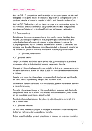 ANDREA HUERTA ARELLANO


Artículo 312. El que prestare auxilio o indujere a otro para que se suicide, será
castigado con la pena de uno a cinco años de prisión; si se lo prestare hasta el
punto de ejecutar el mismo la muerte, la prisión será de cuatro a doce años.

Artículo 313. Si el occiso o suicida fuere menor de edad o padeciere alguna de
las formas de enajenación mental, se aplicaran al homicida o instigador las
sanciones señaladas al homicidio calificado o a las lesiones calificadas.

3.2. Derecho natural

Petición que tiene una persona sobre su futuro así como de du vida y de su
muerte. La preocupación principal de cualquier legislación sobre la muerte
natural debería ser afirmada, de manera práctica, el derecho natural de
cualquier persona a no ser sometida a tratamientos inútiles. El Estado no nos
concede este derecho. Hablando con más propiedad, él debe venir en defensa
de tal derecho, ya que lo tenemos en virtud de nuestra propia naturaleza.

      4. Opiniones profesionales

4.1. Opiniones a favor

Tengo un derecho a disponer de mi propia vida, y puedo exigir la autonomía
como parte integral de la dignidad humana y expresión de ésta.

Una vida en determinadas condiciones es indigna, la imagen que proyecto ante
los seres cercanos o aún en los otros, puede ser considerada como humillante
e indigna.

Aceptar una forma de existencia en circunstancias limitadísimas, sacrificando,
en cierta forma, a parientes y amigos, para no verlos sufrir.

Así como se tiene un derecho a vivir con dignidad, por qué no tener un derecho
a morir dignamente.

No debe intentarse prolongar la vida cuando ésta no se pueda vivir, haciendo
del paciente no un ser humano, sino un caso clínico interesante (como ocurre
en los hospitales universitarios actualmente).

Podría institucionalizarse unos derechos no sólo del paciente terminal, sino
de la familia en sí.

4.2. Opiniones en contra

La vida como un derecho propio, al optar por la eutanasia, se esta entregando
la libertad y al mismo tiempo acabando con ella.

Existe una dificultad de toma de posición en el caso de los enfermos mentales.


                                                                                    4
 