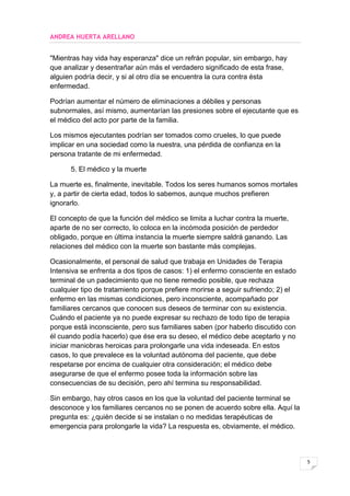 ANDREA HUERTA ARELLANO


"Mientras hay vida hay esperanza" dice un refrán popular, sin embargo, hay
que analizar y desentrañar aún más el verdadero significado de esta frase,
alguien podría decir, y si al otro día se encuentra la cura contra ésta
enfermedad.

Podrían aumentar el número de eliminaciones a débiles y personas
subnormales, así mismo, aumentarían las presiones sobre el ejecutante que es
el médico del acto por parte de la familia.

Los mismos ejecutantes podrían ser tomados como crueles, lo que puede
implicar en una sociedad como la nuestra, una pérdida de confianza en la
persona tratante de mi enfermedad.

      5. El médico y la muerte

La muerte es, finalmente, inevitable. Todos los seres humanos somos mortales
y, a partir de cierta edad, todos lo sabemos, aunque muchos prefieren
ignorarlo.

El concepto de que la función del médico se limita a luchar contra la muerte,
aparte de no ser correcto, lo coloca en la incómoda posición de perdedor
obligado, porque en última instancia la muerte siempre saldrá ganando. Las
relaciones del médico con la muerte son bastante más complejas.

Ocasionalmente, el personal de salud que trabaja en Unidades de Terapia
Intensiva se enfrenta a dos tipos de casos: 1) el enfermo consciente en estado
terminal de un padecimiento que no tiene remedio posible, que rechaza
cualquier tipo de tratamiento porque prefiere morirse a seguir sufriendo; 2) el
enfermo en las mismas condiciones, pero inconsciente, acompañado por
familiares cercanos que conocen sus deseos de terminar con su existencia.
Cuándo el paciente ya no puede expresar su rechazo de todo tipo de terapia
porque está inconsciente, pero sus familiares saben (por haberlo discutido con
él cuando podía hacerlo) que ése era su deseo, el médico debe aceptarlo y no
iniciar maniobras heroicas para prolongarle una vida indeseada. En estos
casos, lo que prevalece es la voluntad autónoma del paciente, que debe
respetarse por encima de cualquier otra consideración; el médico debe
asegurarse de que el enfermo posee toda la información sobre las
consecuencias de su decisión, pero ahí termina su responsabilidad.

Sin embargo, hay otros casos en los que la voluntad del paciente terminal se
desconoce y los familiares cercanos no se ponen de acuerdo sobre ella. Aquí la
pregunta es: ¿quién decide si se instalan o no medidas terapéuticas de
emergencia para prolongarle la vida? La respuesta es, obviamente, el médico.



                                                                                  5
 