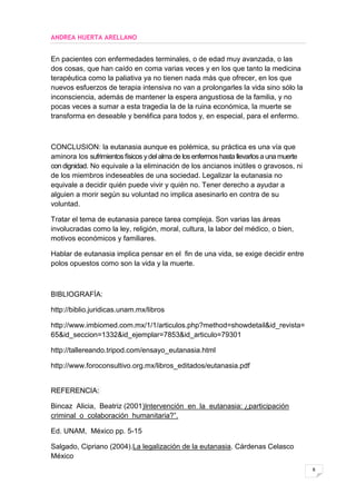 ANDREA HUERTA ARELLANO


En pacientes con enfermedades terminales, o de edad muy avanzada, o las
dos cosas, que han caído en coma varias veces y en los que tanto la medicina
terapéutica como la paliativa ya no tienen nada más que ofrecer, en los que
nuevos esfuerzos de terapia intensiva no van a prolongarles la vida sino sólo la
inconsciencia, además de mantener la espera angustiosa de la familia, y no
pocas veces a sumar a esta tragedia la de la ruina económica, la muerte se
transforma en deseable y benéfica para todos y, en especial, para el enfermo.



CONCLUSION: la eutanasia aunque es polémica, su práctica es una vía que
aminora los sufrimientos físicos y del alma de los enfermos hasta llevarlos a una muerte
con dignidad. No equivale a la eliminación de los ancianos inútiles o gravosos, ni
de los miembros indeseables de una sociedad. Legalizar la eutanasia no
equivale a decidir quién puede vivir y quién no. Tener derecho a ayudar a
alguien a morir según su voluntad no implica asesinarlo en contra de su
voluntad.

Tratar el tema de eutanasia parece tarea compleja. Son varias las áreas
involucradas como la ley, religión, moral, cultura, la labor del médico, o bien,
motivos económicos y familiares.

Hablar de eutanasia implica pensar en el fin de una vida, se exige decidir entre
polos opuestos como son la vida y la muerte.



BIBLIOGRAFÍA:

http://biblio.juridicas.unam.mx/libros

http://www.imbiomed.com.mx/1/1/articulos.php?method=showdetail&id_revista=
65&id_seccion=1332&id_ejemplar=7853&id_articulo=79301

http://tallereando.tripod.com/ensayo_eutanasia.html

http://www.foroconsultivo.org.mx/libros_editados/eutanasia.pdf


REFERENCIA:

Bincaz Alicia, Beatriz (2001)Intervención en la eutanasia: ¿participación
criminal o colaboración humanitaria?”.

Ed. UNAM, México pp. 5-15

Salgado, Cipriano (2004).La legalización de la eutanasia. Cárdenas Celasco
México
                                                                                           6
 