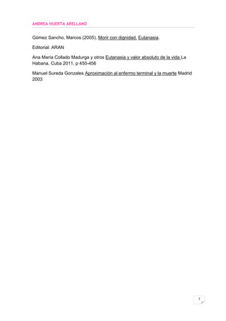 ANDREA HUERTA ARELLANO


Gómez Sancho, Marcos (2005). Morir con dignidad. Eutanasia.

Editorial: ARAN

Ana María Collado Madurga y otros Eutanasia y valor absoluto de la vida La
Habana, Cuba 2011, p 450-456

Manuel Sureda Gonzales Aproximación al enfermo terminal y la muerte Madrid
2003




                                                                             7
 
