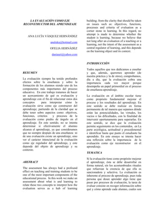 building; from the clarity that should be taken
   LA EVALUACIÒN COMO EJE
                                                 on issues such as: objectives, functions,
RECONSTRUCTOR DEL APRENDIZAJE
                                                 processes and criteria of evaluation as a
                                                 corner stone in learning. In this regard, no
                                                 attempt is made to determine whether the
    ANA LUCÌA VÀSQUEZ HERNÀNDEZ                  student is learning, because we believe that
                                                 not long after an evaluation of a teaching or a
                       analuku@hotmail.com
                                                 learning, not the intent of the assessment as a
                                                 central regulator of learning, and this depends
                       OFELIA HERNÀDEZ
                                                 on the learning object and its context.
                        daniauri@yahoo.com


                                                 INTRODUCCIÒN

                                                 Todos aquellos que nos dedicamos a enseñar
RESUMEN                                          y que, además, queremos aprender (de
                                                 nuestra práctica y la de otros), comprobamos,
La evaluación siempre ha tenido profundos        día a día, que la evaluación cobra una
efectos sobre la enseñanza y sobre la            importancia cada vez mayor porque
formación de los alumnos siendo uno de los       desempeña un papel primordial en el proceso
componentes más importantes del proceso          de enseñanza aprendizaje.
educativo. En este trabajo tratamos de hacer
un acercamiento de qué es evaluación y           La evaluación en el ámbito escolar tiene
aprendizaje con el fin de relacionar estos dos   como propósito fundamental mejorar el
conceptos      para interpretar cómo la          proceso y los resultados del aprendizaje. En
evaluación sirve como eje constructor del        este sentido se debe realizar en forma
aprendizaje; partiendo de la claridad que se     permanente de tal manera que sepamos dónde
debe tener sobre aspectos como: objetivos,       están las potencialidades, las virtudes, los
funciones, criterios     y procesos de la        vacíos o las dificultades, con la finalidad de
evaluación como piedra de ángulo en el           intervenir oportunamente para superarlas. En
aprendizaje. En este sentido, no se intenta      este sentido, se dice que la evaluación
determinar si efectivamente el alumno            permite seguimiento en los contenidos, en La
alcanza el aprendizaje, ya que consideramos      parte axiológica, actitudinal y procedimental
que no siempre después de una enseñanza ni       e identificar hasta que punto el estudiante ha
de una evaluación existe un aprendizaje, sino    aprendido. En este ensayo se intenta hacer
ver el carácter intencional de la evaluación     una reflexión sobre la importancia de la
como eje regulador del aprendizaje, y este       evaluación como eje reconstructor en el
depende del objeto de aprendizaje y su           aprendizaje.
contexto.
                                                 TEMATICA

                                                 Si la evaluación tiene como propósito mejorar
ABSTRACT                                         el aprendizaje, ésta se debe desarrollar en
                                                 forma natural, sin los acostumbrados rituales
The assessment has always had a profound         que refuerzan la creencia de que ella es
effect on teaching and training students to be   sancionadora y selectiva. La evaluación es
one of the most important components of the      inherente al proceso de aprendizaje, pues toda
educational process. In this work we make an     persona que desee aprender algo tiene que
assessment about what is and learning to         pasar por procesos de evaluación, la tarea de
relate these two concepts to interpret how the   evaluar consiste en recoger información sobre
evaluation serves as a hub of learning           qué y cómo aprende cada alumno, cuales son
 