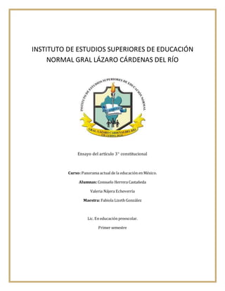 INSTITUTO DE ESTUDIOS SUPERIORES DE EDUCACIÓN
NORMAL GRAL LÁZARO CÁRDENAS DEL RÍO
Ensayo del artículo 3 constitucional
Curso: Panorama actual de la educación en México.
Alumnas: Consuelo Herrera Castañeda
Valeria Nájera Echeverría
Maestra: Fabiola Lizeth González
Lic. En educación preescolar.
Primer semestre
 