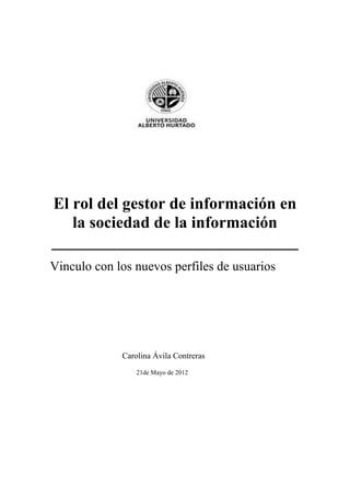 El rol del gestor de información en
   la sociedad de la información
______________________________
Vinculo con los nuevos perfiles de usuarios




             Carolina Ávila Contreras
                 21de Mayo de 2012
 