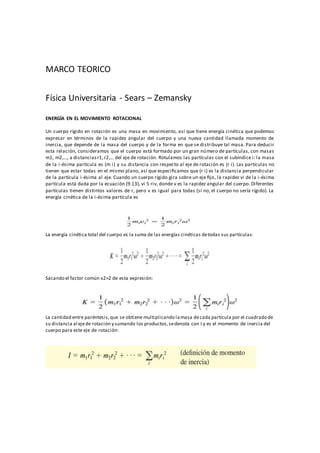 MARCO TEORICO
Física Universitaria - Sears – Zemansky
ENERGÍA EN EL MOVIMIENTO ROTACIONAL
Un cuerpo rígido en rotación es una masa en movimiento, así que tiene energía cinética que podemos
expresar en términos de la rapidez angular del cuerpo y una nueva cantidad llamada momento de
inercia, que depende de la masa del cuerpo y de la forma en que se distribuye tal masa. Para deducir
esta relación, consideramos que el cuerpo está formado por un gran número de partículas, con masas
m1, m2,…, a distanciasr1,r2,… del eje de rotación. Rotulamos las partículas con el subíndice i: la masa
de la i-ésima partícula es (m i) y su distancia con respecto al eje de rotación es (r i). Las partículas no
tienen que estar todas en el mismo plano, así que especiﬁcamos que (r i) es la distancia perpendicular
de la partícula i-ésima al eje. Cuando un cuerpo rígido gira sobre un eje ﬁjo, la rapidez vi de la i-ésima
partícula está dada por la ecuación (9.13), vi 5 riv, donde v es la rapidez angular del cuerpo. Diferentes
partículas tienen distintos valores de r, pero v es igual para todas (si no, el cuerpo no sería rígido). La
energía cinética de la i-ésima partícula es
La energía cinética total del cuerpo es la suma de las energías cinéticas detodas sus partículas:
Sacando el factor común v2>2 de esta expresión:
La cantidad entre paréntesis,que se obtiene multiplicando lamasa decada partícula por el cuadrado de
su distancia al ejede rotación y sumando los productos,sedenota con I y es el momento de inercia del
cuerpo para este eje de rotación:
 
