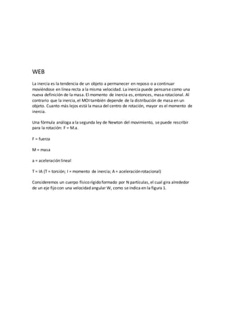 WEB
La inercia es la tendencia de un objeto a permanecer en reposo o a continuar
moviéndose en línea recta a la misma velocidad. La inercia puede pensarse como una
nueva definición de la masa. El momento de inercia es, entonces, masa rotacional. Al
contrario que la inercia, el MOI también depende de la distribución de masa en un
objeto. Cuanto más lejos está la masa del centro de rotación, mayor es el momento de
inercia.
Una fórmula análoga a la segunda ley de Newton del movimiento, se puede rescribir
para la rotación: F = M.a.
F = fuerza
M = masa
a = aceleración lineal
T = IA (T = torsión; I = momento de inercia; A = aceleración rotacional)
Consideremos un cuerpo físico rígido formado por N partículas, el cual gira alrededor
de un eje fijo con una velocidad angular W, como se indica en la figura 1.
 