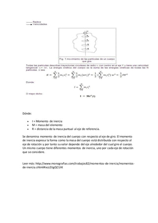 Dónde:
 I = Momento de inercia
 M = masa del elemento
 R = distancia de la masa puntual al eje de referencia.
Se denomina momento de inercia del cuerpo con respecto al eje de giro. El momento
de inercia expresa la forma como la masa del cuerpo está distribuida con respecto al
eje de rotación y por tanto su valor depende del eje alrededor del cual gire el cuerpo.
Un mismo cuerpo tiene diferentes momentos de inercia, uno por cada eje de rotación
que se considere.
Leer más: http://www.monografias.com/trabajos82/momentos-de-inercia/momentos-
de-inercia.shtml#ixzz2lJgQCUiK
 