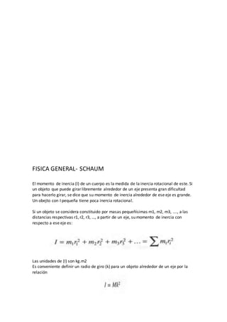 FISICA GENERAL- SCHAUM
El momento de inercia (I) de un cuerpo es la medida de la inercia rotacional de este. Si
un objeto que puede girar libremente alrededor de un eje presenta gran dificultad
para hacerlo girar, se dice que su momento de inercia alrededor de ese eje es grande.
Un obejto con I pequeña tiene poca inercia rotacional.
Si un objeto se considera constituido por masas pequeñísimas m1, m2, m3, …., a las
distancias respectivas r1, r2, r3, …, a partir de un eje, su momento de inercia con
respecto a ese eje es:
Las unidades de (I) son kg.m2
Es conveniente definir un radio de giro (k) para un objeto alrededor de un eje por la
relación
 
