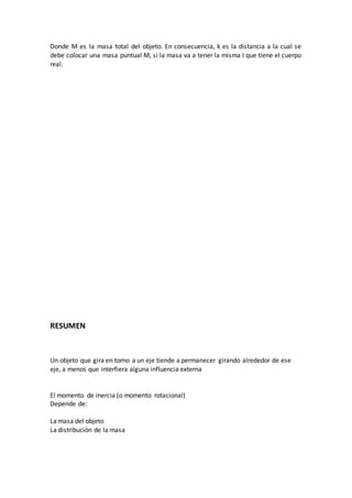 Donde M es la masa total del objeto. En consecuencia, k es la distancia a la cual se
debe colocar una masa puntual M, si la masa va a tener la misma I que tiene el cuerpo
real.
RESUMEN
Un objeto que gira en torno a un eje tiende a permanecer girando alrededor de ese
eje, a menos que interfiera alguna influencia externa
El momento de inercia (o momento rotacional)
Depende de:
La masa del objeto
La distribución de la masa
 