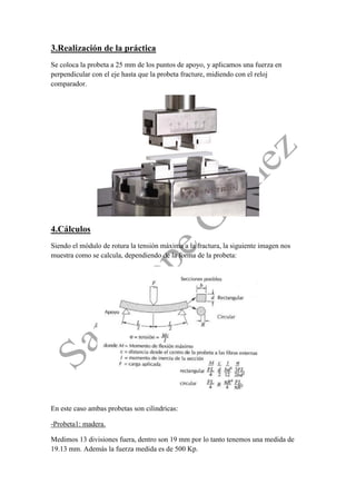 3.Realización de la práctica 
Se coloca la probeta a 25 mm de los puntos de apoyo, y aplicamos una fuerza en perpendicular con el eje hasta que la probeta fracture, midiendo con el reloj comparador. 
4.Cálculos 
Siendo el módulo de rotura la tensión máxima a la fractura, la siguiente imagen nos muestra como se calcula, dependiendo de la forma de la probeta: 
En este caso ambas probetas son cilindricas: 
-Probeta1: madera. 
Medimos 13 divisiones fuera, dentro son 19 mm por lo tanto tenemos una medida de 19.13 mm. Además la fuerza medida es de 500 Kp.  
