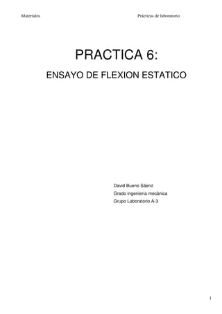 Materiales                          Prácticas de laboratorio




                  PRACTICA 6:
             ENSAYO DE FLEXION ESTATICO




                         David Bueno Sáenz
                         Grado ingeniería mecánica
                         Grupo Laboratorio A-3




                                                               1
 