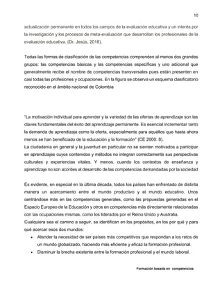 Formación basada en competencias
10
actualización permanente en todos los campos de la evaluación educativa y un interés por
la investigación y los procesos de meta-evaluación que desarrollan los profesionales de la
evaluación educativa. (Dr. Jesús, 2018).
Todas las formas de clasificación de las competencias comprenden al menos dos grandes
grupos: las competencias básicas y las competencias específicas y uno adicional que
generalmente recibe el nombre de competencias transversales pues están presenten en
casi todas las profesiones y ocupaciones. En la figura se observa un esquema clasificatorio
reconocido en el ámbito nacional de Colombia
“La motivación individual para aprender y la variedad de las ofertas de aprendizaje son las
claves fundamentales del éxito del aprendizaje permanente. Es esencial incrementar tanto
la demanda de aprendizaje como la oferta, especialmente para aquéllos que hasta ahora
menos se han beneficiado de la educación y la formación” (CE 2000: 8).
La ciudadanía en general y la juventud en particular no se sienten motivados a participar
en aprendizajes cuyos contenidos y métodos no integran correctamente sus perspectivas
culturales y experiencias vitales. Y menos, cuando los contextos de enseñanza y
aprendizaje no son acordes al desarrollo de las competencias demandadas por la sociedad
Es evidente, en especial en la última década, todos los países han enfrentado de distinta
manera un acercamiento entre el mundo productivo y el mundo educativo. Unos
centrándose más en las competencias generales, como las propuestas generadas en el
Espacio Europeo de la Educación y otros en competencias más directamente relacionadas
con las ocupaciones mismas, como los liderados por el Reino Unido y Australia.
Cualquiera sea el camino a seguir, se identifican en los propósitos, en los por qué y para
qué acercar esos dos mundos:
 Atender la necesidad de ser países más competitivos que respondan a los retos de
un mundo globalizado, haciendo más eficiente y eficaz la formación profesional.
 Disminuir la brecha existente entre la formación profesional y el mundo laboral.
 