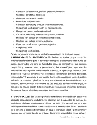 Formación basada en competencias
17
 Capacidad para identificar, plantear y resolver problemas.
 Capacidad para tomar decisiones.
 Capacidad de trabajo en equipo.
 Habilidades interpersonales.
 Capacidad de motivar y conducir hacia metas comunes.
 Compromiso con la preservación del medio ambiente.
 Compromiso con su medio socio-cultural.
 Valoración y respeto por la diversidad y multiculturalidad.
 Habilidad para trabajar en contextos internacionales.
 Habilidad para trabajar en forma autónoma.
 Capacidad para formular y gestionar proyectos.
 Compromiso ético.
 Compromiso con la calidad.
Para su mayor comprensión, se ha planteado agruparlas en los siguientes grupos:
INSTRUMENTALES O PROCEDIMENTALES: Reciben su nombre porque brindan las
herramientas claves tanto para el aprendizaje como para el desempeño en el mundo del
trabajo. Comprenden una serie de habilidades como las cognoscitivas -que permiten
comprender y procesar ideas y pensamientos; las metodológicas -que dan las
herramientas para organizar eficientemente el tiempo, el aprendizaje mismo y tomar
decisiones o solucionar problemas; y las tecnológicas -relacionadas con el uso de equipos,
incluyendo las TIC y gerenciar la información. Comprende capacidades como: de análisis
y síntesis, de organizar y planificar, de hacer uso adecuado de los conocimientos de la
profesión, de comunicación oral y escrita, de uso adecuado de una segunda lengua, de
manejo de las TIC, de gestión de la información, de resolución de problemas, de toma de
decisiones y de crear situaciones seguras en los diversos contextos.
INTERPERSONALES: Son las que permiten mantener una buena relación social y un
adecuado comportamiento ciudadano. Se relacionan con la capacidad de expresar los
sentimientos, de hacer planteamientos críticos y de autocrítica, de participar en la vida
política y de asumir los deberes y derechos ciudadanos en condiciones éticas. Desarrollan
en la persona la capacidad de trabajar en equipo, interactuar social y políticamente y
cooperar con el desarrollo de su entorno. Comprende capacidades como: crítica y
 