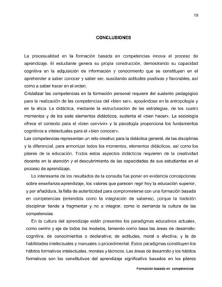 Formación basada en competencias
19
CONCLUSIONES
La procesualidad en la formación basada en competencias innova el proceso de
aprendizaje. El estudiante genera su propia construcción, demostrando su capacidad
cognitiva en la adquisición de información y conocimiento que se constituyen en el
aprehender a saber conocer y saber ser, suscitando actitudes positivas y favorables, así
como a saber hacer en el orden.
Cristalizar las competencias en la formación personal requiere del sustento pedagógico
para la realización de las competencias del «bien ser», apoyándose en la antropología y
en la ética. La didáctica, mediante la estructuración de las estrategias, de los cuatro
momentos y de los siete elementos didácticos, sustenta el «bien hacer». La sociología
ofrece el contexto para el «bien convivir» y la psicología proporciona los fundamentos
cognitivos e intelectuales para el «bien conocer».
Las competencias representan un reto creativo para la didáctica general, de las disciplinas
y la diferencial, para armonizar todos los momentos, elementos didácticos, así como los
pilares de la educación. Todos estos aspectos didácticos requieren de la creatividad
docente en la atención y el descubrimiento de las capacidades de sus estudiantes en el
proceso de aprendizaje.
Lo interesante de los resultados de la consulta fue poner en evidencia concepciones
sobre enseñanza-aprendizaje, los valores que parecen regir hoy la educación superior,
y por añadidura, la falta de autenticidad para comprometerse con una formación basada
en competencias (entendida como la integración de saberes), porque la tradición
disciplinar tiende a fragmentar y no a integrar, como lo demanda la cultura de las
competencias
En la cultura del aprendizaje están presentes los paradigmas educativos actuales,
como centro y eje de todos los modelos, teniendo como base las áreas de desarrollo:
cognitiva; de conocimientos o declarativa; de actitudes, moral o afectiva; y la de
habilidades intelectuales y manuales o procedimental. Estos paradigmas constituyen los
hábitos formativos intelectuales, morales y técnicos. Las áreas de desarrollo y los hábitos
formativos son los constitutivos del aprendizaje significativo basados en los pilares
 