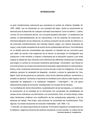 Formación basada en competencias
2
INTRODUCCION
La gran transformación estructural que caracteriza el cambio de milenios (Castells, M.
1997, 2006), nos ha introducido en una sociedad del saber, donde el conocimiento es
esencial para el desarrollo de cualquier actividad socio-laboral. Como la definió J. Lebret,
vivimos “en una civilización del ser, con una parte equitativa del saber”. La aceleración del
cambio, la desmaterialización de los intercambios y de los sistemas de producción, la
internacionalización de las relaciones, la continua evolución de los puntos de referencia y
las profundas transformaciones del mercado laboral, exigen una intensa búsqueda de
mayor y más amplia competencia de acción de los profesionales del futuro. Convirtiéndose
en un desafío para las universidades que requieren un rediseño de sus currículum para
que vallan de acorde a las exigencias de la ciencia, la tecnología, la investigación que
coadyuven a más hombres y mujeres a interesarse por la educación superior y por ende
mejorar la calidad de vida, tomando como referencia las diferentes conferencias mundiales
que exigen un cambio en el proceso enseñanza aprendizaje universitario que influya en
el mundo actual y se rompan las brechas de la inequidad, especialmente en Latinoamérica.
Estas y otras mutaciones demandan por encima de todo invertir en inteligencia. Con otras
palabras, generan la necesidad de despertar, movilizar y educar la capacidad de “inte-
lligere” tanto de las personas en particular, como de los sistemas políticos, económicos y
sociales en general. Comienza a imponerse la movilidad como cultura y ésta requiere una
capacidad de adaptación a la realización inteligente —“inter-ligare”— de una gama
relativamente amplia de funciones, transfiguradas con el paso de los tiempos.
“La mundialización de los intercambios, la globalización de las tecnologías y, en particular,
la consecución de la sociedad de la información han aumentado las posibilidades de
acceso de los individuos a la información y el conocimiento. Pero, al mismo tiempo, todos
estos fenómenos conllevan una modificación de las competencias adquiridas y de los
sistemas de trabajo. Para todos, esta evolución ha aumentado las incertidumbres. Para
algunos, ha creado situaciones de exclusión intolerables.” (CE 1995: 1-2).
Y ante ello, con estos argumentos es sustentar la formación basada en competencias con
la didáctica, exigencia actual de las políticas educativas a nivel mundial. La cultura de las
 