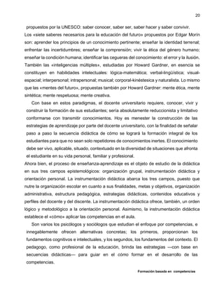 Formación basada en competencias
20
propuestos por la UNESCO: saber conocer, saber ser, saber hacer y saber convivir.
Los «siete saberes necesarios para la educación del futuro» propuestos por Edgar Morín
son: aprender los principios de un conocimiento pertinente; enseñar la identidad terrenal;
enfrentar las incertidumbres; enseñar la comprensión; vivir la ética del género humano;
enseñar la condición humana; identificar las cegueras del conocimiento: el error y la ilusión.
También las «inteligencias múltiples», estudiadas por Howard Gardner, en esencia se
constituyen en habilidades intelectuales: lógica-matemática; verbal-lingüística; visual-
espacial; interpersonal; intrapersonal; musical; corporal-kinéstesica y naturalista. Lo mismo
que las «mentes del futuro», propuestas también por Howard Gardner: mente ética, mente
sintética; mente respetuosa; mente creativa.
Con base en estos paradigmas, el docente universitario requiere, conocer, vivir y
construir la formación de sus estudiantes; sería absolutamente reduccionista y limitativo
conformarse con transmitir conocimientos. Hoy es menester la construcción de las
estrategias de aprendizaje por parte del docente universitario, con la finalidad de señalar
paso a paso la secuencia didáctica de cómo se logrará la formación integral de los
estudiantes para que no sean solo repetidores de conocimientos inertes. El conocimiento
debe ser vivo, aplicable, situado, contextuado en la diversidad de situaciones que afronta
el estudiante en su vida personal, familiar y profesional.
Ahora bien, el proceso de enseñanza-aprendizaje es el objeto de estudio de la didáctica
en sus tres campos epistemológicos: organización grupal, instrumentación didáctica y
orientación personal. La instrumentación didáctica abarca los tres campos, puesto que
nutre la organización escolar en cuanto a sus finalidades, metas y objetivos, organización
administrativa, estructura pedagógica, estrategias didácticas, contenidos educativos y
perfiles del docente y del discente. La instrumentación didáctica ofrece, también, un orden
lógico y metodológico a la orientación personal. Asimismo, la instrumentación didáctica
establece el «cómo» aplicar las competencias en el aula.
Son varios los psicólogos y sociólogos que estudian el enfoque por competencias, e
innegablemente ofrecen alternativas concretas; los primeros, proporcionan los
fundamentos cognitivos e intelectuales, y los segundos, los fundamentos del contexto. El
pedagogo, como profesional de la educación, brinda las estrategias —con base en
secuencias didácticas— para guiar en el cómo formar en el desarrollo de las
competencias.
 