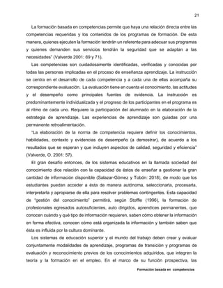 Formación basada en competencias
21
La formación basada en competencias permite que haya una relación directa entre las
competencias requeridas y los contenidos de los programas de formación. De esta
manera, quienes ejecuten la formación tendrán un referente para adecuar sus programas
y quienes demanden sus servicios tendrán la seguridad que se adaptan a las
necesidades” (Valverde 2001: 69 y 71).
Las competencias son cuidadosamente identificadas, verificadas y conocidas por
todas las personas implicadas en el proceso de enseñanza aprendizaje. La instrucción
se centra en el desarrollo de cada competencia y a cada una de ellas acompaña su
correspondiente evaluación. La evaluación tiene en cuenta el conocimiento, las actitudes
y el desempeño como principales fuentes de evidencia. La instrucción es
predominantemente individualizada y el progreso de los participantes en el programa es
al ritmo de cada uno. Requiere la participación del alumnado en la elaboración de la
estrategia de aprendizaje. Las experiencias de aprendizaje son guiadas por una
permanente retroalimentación.
“La elaboración de la norma de competencia requiere definir los conocimientos,
habilidades, contexto y evidencias de desempeño (a demostrar), de acuerdo a los
resultados que se esperan y que incluyen aspectos de calidad, seguridad y eficiencia”
(Valverde, O. 2001: 57).
El gran desafío entonces, de los sistemas educativos en la llamada sociedad del
conocimiento dice relación con la capacidad de éstos de enseñar a gestionar la gran
cantidad de información disponible (Salazar-Gómez y Tobón: 2018), de modo que los
estudiantes puedan acceder a ésta de manera autónoma, seleccionarla, procesarla,
interpretarla y apropiarse de ella para resolver problemas contingentes. Esta capacidad
de “gestión del conocimiento” permitirá, según Stoffle (1996), la formación de
profesionales egresados autosuficientes, auto dirigidos, aprendices permanentes, que
conocen cuándo y qué tipo de información requieren, saben cómo obtener la información
en forma efectiva, conocen cómo está organizada la información y también saben que
ésta es influida por la cultura dominante.
Los sistemas de educación superior y el mundo del trabajo deben crear y evaluar
conjuntamente modalidades de aprendizaje, programas de transición y programas de
evaluación y reconocimiento previos de los conocimientos adquiridos, que integren la
teoría y la formación en el empleo. En el marco de su función prospectiva, las
 
