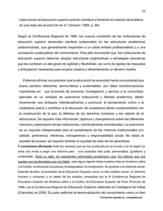 Formación basada en competencias
22
instituciones de educación superior podrían contribuir a fomentar la creación de empleos,
sin que éste sea el único fin en sí” (Unesco: 1998, p. 94).
Según la Conferencia Regional de 1996, los nuevos cometidos de las instituciones de
educación superior demandan cambios sustanciales en las estructuras académicas
predominantes, que generalmente responden a un sobre énfasis profesionalista y a una
concepción unidisciplinar del conocimiento. Para ello recomendó que “las instituciones de
educación superior deberían adoptar estructuras organizativas y estrategias educativas
que les confieran un alto grado de agilidad y flexibilidad, así como la rapidez de respuesta
y anticipación necesarias para encarar creativa y eficientemente un devenir incierto.
Podemos afirmar con precisión que la educación ha avanzado hacia una sociedad que
busca cambios referentes, democráticos y sustentables, aún faltan transformaciones
importantes en sus funciones de docencia, investigación y servicio a la comunidad,
ejercidas en un contexto de autonomía institucional y libertad académica, deben
incrementar sus enfoques interdisciplinarios y promover el pensamiento crítico y la
ciudadanía activa y contribuir a la educación de ciudadanos éticos comprometidos con
la construcción de la paz, la defensa de los derechos humanos y los valores de la
democracia. Se requiere más información, apertura y transparencia sobre las diferentes
misiones y desempeño de las instituciones, individualmente consideradas. La autonomía
es un requisito indispensable para el cumplimiento de las misiones institucionales con
calidad, pertinencia, eficiencia, transparencia y responsabilidad social. No basta la
equidad de acceso; se requiere también la equidad de éxito de los aprendices
Y concluimos afirmando Ante los cambios que se han producido en el mundo y en la región en
crisis nos invita a exigir una reforma para una sociedad más justa, democrática, igualitaria y
sustentable. Hace un siglo, los estudiantes reformistas proclamaron que “los dolores que nos
quedan son las libertades que nos faltan, esto sigue vigente hasta nuestros días en América Latina
y el Caribe, continuando la pobreza, la desigualdad, la marginación, la injusticia y la violencia social.
Dejando de lado, el postulado de la Educación Superior como un bien público social, un derecho
humano y universal, y un deber de los estados, emanados por la III Conferencia Regional de
Educación Superior de América Latina y el Caribe, de Educación Superior de París (Francia) de
1998 y de la Conferencia Regional de Educación Superior celebrada en Cartagena de Indias
(Colombia) en 2008. Es justo reafirmar la democratización del conocimiento como un bien
 