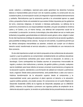 Formación basada en competencias
23
social, colectivo y estratégico, esencial para poder garantizar los derechos humanos
básicos e imprescindibles para el buen vivir de nuestros pueblos, la construcción de una
ciudadanía plena, la emancipación social y la integración regional solidaria latinoamericana
y caribeña. Reivindicamos que la autonomía permite a la universidad ejercer su papel
crítico y propositivo frente a la sociedad sin que existan límites impuestos por los gobiernos
de turno, creencias religiosas, el mercado o intereses particulares. La defensa de la
autonomía universitaria es una responsabilidad ineludible y de gran actualidad en América
Latina y el Caribe y es, al mismo tiempo, una defensa del compromiso social de la
universidad. La educación, la ciencia, la tecnología y las artes deben ser así un medio para
la libertad y la igualdad, garantizándolas sin distinción social, género, etnia, religión ni edad.
Es de vital importancia el diálogo de saberes para ser universal ha de ser plural e igualitario,
para posibilitar el diálogo de las culturas. Aunque en otro sentido, no podemos permitir que
las ofertas extranjeras mercantilistas se asienten, evitando así cumplir con el efectivo
derecho social, transformado el servicio educativo y convirtiéndolo en una mercancía de
libre comercio.
Es de vital importancia cumplir con todo lo propuesto en las conferencias de educación
superior y que los gobiernos se comprometan verdaderamente con políticas educativas
y recursos económicos suficientes para sacar avante la educación, la ciencia y la
tecnología. Como contrapartida los Estados asuman el compromiso irrenunciable de
regular y evaluar a las instituciones y carreras, de gestión pública y privada, cualquiera
sea la modalidad, para hacer efectivo el acceso universal, la permanencia y el egreso de
la educación superior, atendiendo a una formación de calidad con inclusión y pertinencia
local y regional. Desde estos posicionamientos, será posible llevar a cabo una nueva e
histórica transformación de la educación superior desde el compromiso y la
responsabilidad social, para garantizar el pleno ejercicio al derecho a la educación
superior pública gratuita y de amplio acceso. En consonancia con el cuarto Objetivo de
Desarrollo Sostenible (ODS) de la Agenda de Desarrollo adoptada por la UNESCO
(2030), instamos a los Estados a promover una vigorosa política de ampliación de la
oferta de educación superior, la revisión en profundidad de los procedimientos de acceso
 