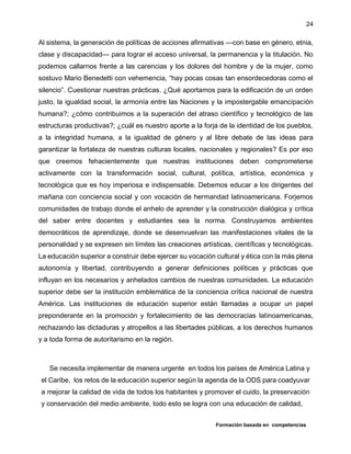 Formación basada en competencias
24
Al sistema, la generación de políticas de acciones afirmativas —con base en género, etnia,
clase y discapacidad— para lograr el acceso universal, la permanencia y la titulación. No
podemos callarnos frente a las carencias y los dolores del hombre y de la mujer, como
sostuvo Mario Benedetti con vehemencia, “hay pocas cosas tan ensordecedoras como el
silencio”. Cuestionar nuestras prácticas. ¿Qué aportamos para la edificación de un orden
justo, la igualdad social, la armonía entre las Naciones y la impostergable emancipación
humana?; ¿cómo contribuimos a la superación del atraso científico y tecnológico de las
estructuras productivas?; ¿cuál es nuestro aporte a la forja de la identidad de los pueblos,
a la integridad humana, a la igualdad de género y al libre debate de las ideas para
garantizar la fortaleza de nuestras culturas locales, nacionales y regionales? Es por eso
que creemos fehacientemente que nuestras instituciones deben comprometerse
activamente con la transformación social, cultural, política, artística, económica y
tecnológica que es hoy imperiosa e indispensable. Debemos educar a los dirigentes del
mañana con conciencia social y con vocación de hermandad latinoamericana. Forjemos
comunidades de trabajo donde el anhelo de aprender y la construcción dialógica y crítica
del saber entre docentes y estudiantes sea la norma. Construyamos ambientes
democráticos de aprendizaje, donde se desenvuelvan las manifestaciones vitales de la
personalidad y se expresen sin límites las creaciones artísticas, científicas y tecnológicas.
La educación superior a construir debe ejercer su vocación cultural y ética con la más plena
autonomía y libertad, contribuyendo a generar definiciones políticas y prácticas que
influyan en los necesarios y anhelados cambios de nuestras comunidades. La educación
superior debe ser la institución emblemática de la conciencia crítica nacional de nuestra
América. Las instituciones de educación superior están llamadas a ocupar un papel
preponderante en la promoción y fortalecimiento de las democracias latinoamericanas,
rechazando las dictaduras y atropellos a las libertades públicas, a los derechos humanos
y a toda forma de autoritarismo en la región.
Se necesita implementar de manera urgente en todos los países de América Latina y
el Caribe, los retos de la educación superior según la agenda de la ODS para coadyuvar
a mejorar la calidad de vida de todos los habitantes y promover el cuido, la preservación
y conservación del medio ambiente, todo esto se logra con una educación de calidad,
 
