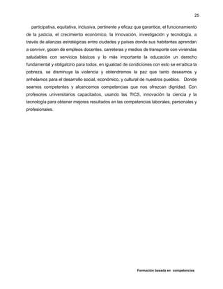 Formación basada en competencias
25
participativa, equitativa, inclusiva, pertinente y eficaz que garantice, el funcionamiento
de la justicia, el crecimiento económico, la innovación, investigación y tecnología, a
través de alianzas estratégicas entre ciudades y países donde sus habitantes aprendan
a convivir, gocen de empleos docentes, carreteras y medios de transporte con viviendas
saludables con servicios básicos y lo más importante la educación un derecho
fundamental y obligatorio para todos, en igualdad de condiciones con esto se erradica la
pobreza, se disminuye la violencia y obtendremos la paz que tanto deseamos y
anhelamos para el desarrollo social, económico, y cultural de nuestros pueblos. Donde
seamos competentes y alcancemos competencias que nos ofrezcan dignidad. Con
profesores universitarios capacitados, usando las TICS, innovación la ciencia y la
tecnología para obtener mejores resultados en las competencias laborales, personales y
profesionales.
 