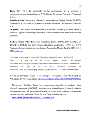 Formación basada en competencias
27
Bunk, G.P. (1994). La transmisión de las competencias en la formación y
perfeccionamiento profesionales de la R.F.A. Revista Europea de Formación Profesional,
1, 8-14.
Castells, M. (1997). La era de la información. Madrid: Alianza Editorial. Castells, M. (2006).
Observatorio global. Crónicas de principios de siglo. Barcelona: La Vanguardia Ediciones,
S.A.
CE (1995) Libro Blanco sobre Educación y Formación: Enseñar y Aprender. Hacia la
Sociedad Cognitiva. Luxemburgo: Oficina de Publicaciones Oficiales de las Comunidades
Europeas
Martínez Clares, Pilar; Echeverría Samanes, Benito, FORMACIÓN BASADA EN
COMPETENCIAS, Revista de Investigación Educativa, vol. 27, núm. 1, 2009, pp. 125-147
Asociación Interuniversitaria de Investigación Pedagógica Murcia, España. ISSN: 0212-
4068 rie@um.es
http://www.monografias.com/trabajos55/gestion/gestion3.shtml#ixzz5DgdghrC5
Piatti, L. L. (04 de 04 de 2018). Google. Obtenido de google:
http://www.abc.com.py/articulos/propositos-de-la-evaluacion-educacional- 1060966.html.
Zambrano, F. (24 de 04 de 2018). SCIELO. Obtenido de
http://www.scielo.org.ve/scielo.php?script=sci_arttext&pid=S1315- 99842008000400007.
Modelo de formación integral y sus principios orientadores: caso Universidad de
Antofagasta (2019): recuperado de https://www.redalyc.org/journal/279/27961579007/html/
Tünnermann Bernheim, Carlos Las conferencias regionales y mundiales sobre
educación superior de la UNESCO y su impacto en la educación superior de América Latina
Universidades, núm. 47, septiembre-diciembre, 2010, pp. 31-46 Unión de Universidades
de América Latina y el Caribe Distrito Federal, Organismo Internacional.
https://www.redalyc.org/pdf/373/37318570005.pdf:
 