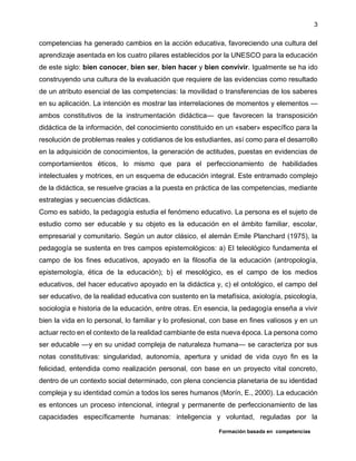 Formación basada en competencias
3
competencias ha generado cambios en la acción educativa, favoreciendo una cultura del
aprendizaje asentada en los cuatro pilares establecidos por la UNESCO para la educación
de este siglo: bien conocer, bien ser, bien hacer y bien convivir. Igualmente se ha ido
construyendo una cultura de la evaluación que requiere de las evidencias como resultado
de un atributo esencial de las competencias: la movilidad o transferencias de los saberes
en su aplicación. La intención es mostrar las interrelaciones de momentos y elementos —
ambos constitutivos de la instrumentación didáctica— que favorecen la transposición
didáctica de la información, del conocimiento constituido en un «saber» específico para la
resolución de problemas reales y cotidianos de los estudiantes, así como para el desarrollo
en la adquisición de conocimientos, la generación de actitudes, puestas en evidencias de
comportamientos éticos, lo mismo que para el perfeccionamiento de habilidades
intelectuales y motrices, en un esquema de educación integral. Este entramado complejo
de la didáctica, se resuelve gracias a la puesta en práctica de las competencias, mediante
estrategias y secuencias didácticas.
Como es sabido, la pedagogía estudia el fenómeno educativo. La persona es el sujeto de
estudio como ser educable y su objeto es la educación en el ámbito familiar, escolar,
empresarial y comunitario. Según un autor clásico, el alemán Emile Planchard (1975), la
pedagogía se sustenta en tres campos epistemológicos: a) El teleológico fundamenta el
campo de los fines educativos, apoyado en la filosofía de la educación (antropología,
epistemología, ética de la educación); b) el mesológico, es el campo de los medios
educativos, del hacer educativo apoyado en la didáctica y, c) el ontológico, el campo del
ser educativo, de la realidad educativa con sustento en la metafísica, axiología, psicología,
sociología e historia de la educación, entre otras. En esencia, la pedagogía enseña a vivir
bien la vida en lo personal, lo familiar y lo profesional, con base en fines valiosos y en un
actuar recto en el contexto de la realidad cambiante de esta nueva época. La persona como
ser educable —y en su unidad compleja de naturaleza humana— se caracteriza por sus
notas constitutivas: singularidad, autonomía, apertura y unidad de vida cuyo fin es la
felicidad, entendida como realización personal, con base en un proyecto vital concreto,
dentro de un contexto social determinado, con plena conciencia planetaria de su identidad
compleja y su identidad común a todos los seres humanos (Morín, E., 2000). La educación
es entonces un proceso intencional, integral y permanente de perfeccionamiento de las
capacidades específicamente humanas: inteligencia y voluntad, reguladas por la
 