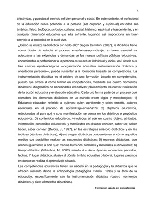 Formación basada en competencias
4
afectividad, y puestas al servicio del bien personal y social. En este contexto, el profesional
de la educación busca potenciar a la persona (ser corpóreo y espiritual) en todos sus
ámbitos: físico, biológico, psíquico, cultural, social, histórico, espiritual y trascendente, y en
cualquier dimensión educativa que ella enfrente, logrando así proporcionar un buen
servicio a la sociedad en la cual vive.
¿Cómo se enlaza la didáctica con todo ello? Según Camilloni (2007), la didáctica tiene
como objeto de estudio el proceso enseñanza-aprendizaje; su tarea esencial es
adecuarse a las exigencias y demandas de las nuevas políticas públicas educativas,
encaminadas a perfeccionar a la persona en su actuar individual y social. Así, desde sus
tres campos epistemológicos —organización educativa, instrumentación didáctica y
orientación personal—, puede sustentar a la formación basada en competencias. La
instrumentación didáctica es el asidero de una formación basada en competencias,
puesto que ofrece el cómo formar en competencias, mediante sus cuatro momentos
didácticos: diagnóstico de necesidades educativas; planeamiento educativo; realización
de la acción educativa y evaluación educativa. Cada uno forma parte de un proceso que
considera los elementos didácticos en un estricto orden lógico y metodológico: 1)
Educando-educador, referido al quiénes: quien aprehende y quien enseña, actores
esenciales en el proceso de aprendizaje-enseñanza; 2) objetivos educativos,
relacionados al para qué y cuya manifestación se centra en los objetivos o propósitos
educativos; 3) contenidos educativos, vinculados al qué en cuanto objeto, atributos,
información, contenidos educativos, y manifiestos en el saber conocer, saber ser, saber
hacer, saber convivir (Delors, J., 1997), en las estrategias (método didáctico) y en las
tácticas (técnicas didácticas); 4) estrategias didácticas concernientes al cómo: aquellos
medios que posibilitan realizar las secuencias didácticas; 5) recursos didácticos, que
atañen igualmente al con qué: medios humanos, formales y materiales audiovisuales; 6)
tiempo didáctico (Villalobos, M., 2002) referido al cuándo: épocas, momentos, períodos,
fechas; 7) lugar didáctico, alusivo al dónde: ámbito educativo o laboral, lugares precisos
en donde se realiza el aprendizaje situado.
Las competencias educativas tienen su asidero en la pedagogía y la didáctica que le
ofrecen sustento desde la antropología pedagógica (Barrio., 1998) y la ética de la
educación, específicamente con la instrumentación didáctica (cuatro momentos
didácticos y siete elementos didácticos).
 