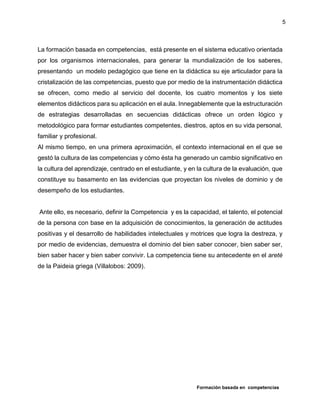 Formación basada en competencias
5
La formación basada en competencias, está presente en el sistema educativo orientada
por los organismos internacionales, para generar la mundialización de los saberes,
presentando un modelo pedagógico que tiene en la didáctica su eje articulador para la
cristalización de las competencias, puesto que por medio de la instrumentación didáctica
se ofrecen, como medio al servicio del docente, los cuatro momentos y los siete
elementos didácticos para su aplicación en el aula. Innegablemente que la estructuración
de estrategias desarrolladas en secuencias didácticas ofrece un orden lógico y
metodológico para formar estudiantes competentes, diestros, aptos en su vida personal,
familiar y profesional.
Al mismo tiempo, en una primera aproximación, el contexto internacional en el que se
gestó la cultura de las competencias y cómo ésta ha generado un cambio significativo en
la cultura del aprendizaje, centrado en el estudiante, y en la cultura de la evaluación, que
constituye su basamento en las evidencias que proyectan los niveles de dominio y de
desempeño de los estudiantes.
Ante ello, es necesario, definir la Competencia y es la capacidad, el talento, el potencial
de la persona con base en la adquisición de conocimientos, la generación de actitudes
positivas y el desarrollo de habilidades intelectuales y motrices que logra la destreza, y
por medio de evidencias, demuestra el dominio del bien saber conocer, bien saber ser,
bien saber hacer y bien saber convivir. La competencia tiene su antecedente en el areté
de la Paideia griega (Villalobos: 2009).
 