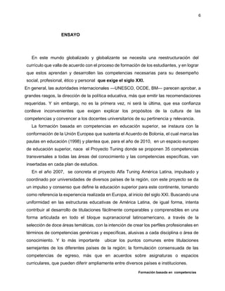 Formación basada en competencias
6
ENSAYO
En este mundo globalizado y globalizante se necesita una reestructuración del
currículo que valla de acuerdo con el proceso de formación de los estudiantes, y en lograr
que estos aprendan y desarrollen las competencias necesarias para su desempeño
social, profesional, ético y personal que exige el siglo XXI.
En general, las autoridades internacionales —UNESCO, OCDE, BM— parecen aprobar, a
grandes rasgos, la dirección de la política educativa, más que emitir las recomendaciones
requeridas. Y sin embargo, no es la primera vez, ni será la última, que esa confianza
conlleve inconvenientes que exigen explicar los propósitos de la cultura de las
competencias y convencer a los docentes universitarios de su pertinencia y relevancia.
La formación basada en competencias en educación superior, se instaura con la
conformación de la Unión Europea que sustenta el Acuerdo de Bolonia, el cual marca las
pautas en educación (1998) y plantea que, para el año de 2010, en un espacio europeo
de educación superior, nace el Proyecto Tuning donde se proponen 35 competencias
transversales a todas las áreas del conocimiento y las competencias específicas, van
insertadas en cada plan de estudios.
En el año 2007, se concreta el proyecto Alfa Tuning América Latina, impulsado y
coordinado por universidades de diversos países de la región, con este proyecto se da
un impulso y consenso que define la educación superior para este continente, tomando
como referencia la experiencia realizada en Europa, al inicio del siglo XXI. Buscando una
uniformidad en las estructuras educativas de América Latina, de igual forma, intenta
contribuir al desarrollo de titulaciones fácilmente comparables y comprensibles en una
forma articulada en todo el bloque supranacional latinoamericano, a través de la
selección de doce áreas temáticas, con la intención de crear los perfiles profesionales en
términos de competencias genéricas y específicas, alusivas a cada disciplina o área de
conocimiento. Y lo más importante ubicar los puntos comunes entre titulaciones
semejantes de los diferentes países de la región; la formulación consensuada de las
competencias de egreso, más que en acuerdos sobre asignaturas o espacios
curriculares, que pueden diferir ampliamente entre diversos países e instituciones.
 