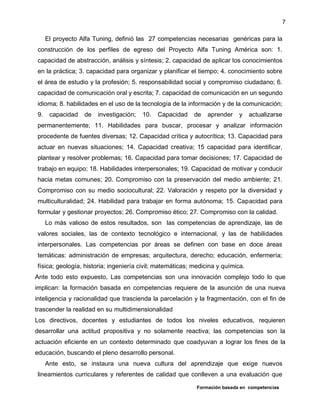 Formación basada en competencias
7
El proyecto Alfa Tuning, definió las 27 competencias necesarias genéricas para la
construcción de los perfiles de egreso del Proyecto Alfa Tuning América son: 1.
capacidad de abstracción, análisis y síntesis; 2. capacidad de aplicar los conocimientos
en la práctica; 3. capacidad para organizar y planificar el tiempo; 4. conocimiento sobre
el área de estudio y la profesión; 5. responsabilidad social y compromiso ciudadano; 6.
capacidad de comunicación oral y escrita; 7. capacidad de comunicación en un segundo
idioma; 8. habilidades en el uso de la tecnología de la información y de la comunicación;
9. capacidad de investigación; 10. Capacidad de aprender y actualizarse
permanentemente; 11. Habilidades para buscar, procesar y analizar información
procedente de fuentes diversas; 12. Capacidad crítica y autocrítica; 13. Capacidad para
actuar en nuevas situaciones; 14. Capacidad creativa; 15 capacidad para identificar,
plantear y resolver problemas; 16. Capacidad para tomar decisiones; 17. Capacidad de
trabajo en equipo; 18. Habilidades interpersonales; 19. Capacidad de motivar y conducir
hacia metas comunes; 20. Compromiso con la preservación del medio ambiente; 21.
Compromiso con su medio sociocultural; 22. Valoración y respeto por la diversidad y
multiculturalidad; 24. Habilidad para trabajar en forma autónoma; 15. Capacidad para
formular y gestionar proyectos; 26. Compromiso ético; 27. Compromiso con la calidad.
Lo más valioso de estos resultados, son las competencias de aprendizaje, las de
valores sociales, las de contexto tecnológico e internacional, y las de habilidades
interpersonales. Las competencias por áreas se definen con base en doce áreas
temáticas: administración de empresas; arquitectura, derecho; educación, enfermería;
física; geología, historia; ingeniería civil; matemáticas; medicina y química.
Ante todo esto expuesto, Las competencias son una innovación complejo todo lo que
implican: la formación basada en competencias requiere de la asunción de una nueva
inteligencia y racionalidad que trascienda la parcelación y la fragmentación, con el fin de
trascender la realidad en su multidimensionalidad
Los directivos, docentes y estudiantes de todos los niveles educativos, requieren
desarrollar una actitud propositiva y no solamente reactiva; las competencias son la
actuación eficiente en un contexto determinado que coadyuvan a lograr los fines de la
educación, buscando el pleno desarrollo personal.
Ante esto, se instaura una nueva cultura del aprendizaje que exige nuevos
lineamientos curriculares y referentes de calidad que conlleven a una evaluación que
 