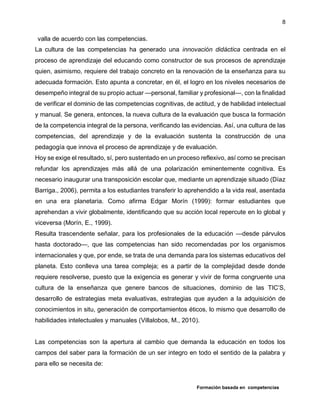 Formación basada en competencias
8
valla de acuerdo con las competencias.
La cultura de las competencias ha generado una innovación didáctica centrada en el
proceso de aprendizaje del educando como constructor de sus procesos de aprendizaje
quien, asimismo, requiere del trabajo concreto en la renovación de la enseñanza para su
adecuada formación. Esto apunta a concretar, en él, el logro en los niveles necesarios de
desempeño integral de su propio actuar —personal, familiar y profesional—, con la finalidad
de verificar el dominio de las competencias cognitivas, de actitud, y de habilidad intelectual
y manual. Se genera, entonces, la nueva cultura de la evaluación que busca la formación
de la competencia integral de la persona, verificando las evidencias. Así, una cultura de las
competencias, del aprendizaje y de la evaluación sustenta la construcción de una
pedagogía que innova el proceso de aprendizaje y de evaluación.
Hoy se exige el resultado, sí, pero sustentado en un proceso reflexivo, así como se precisan
refundar los aprendizajes más allá de una polarización eminentemente cognitiva. Es
necesario inaugurar una transposición escolar que, mediante un aprendizaje situado (Díaz
Barriga., 2006), permita a los estudiantes transferir lo aprehendido a la vida real, asentada
en una era planetaria. Como afirma Edgar Morín (1999): formar estudiantes que
aprehendan a vivir globalmente, identificando que su acción local repercute en lo global y
viceversa (Morín, E., 1999).
Resulta trascendente señalar, para los profesionales de la educación —desde párvulos
hasta doctorado—, que las competencias han sido recomendadas por los organismos
internacionales y que, por ende, se trata de una demanda para los sistemas educativos del
planeta. Esto conlleva una tarea compleja; es a partir de la complejidad desde donde
requiere resolverse, puesto que la exigencia es generar y vivir de forma congruente una
cultura de la enseñanza que genere bancos de situaciones, dominio de las TIC’S,
desarrollo de estrategias meta evaluativas, estrategias que ayuden a la adquisición de
conocimientos in situ, generación de comportamientos éticos, lo mismo que desarrollo de
habilidades intelectuales y manuales (Villalobos, M., 2010).
Las competencias son la apertura al cambio que demanda la educación en todos los
campos del saber para la formación de un ser integro en todo el sentido de la palabra y
para ello se necesita de:
 