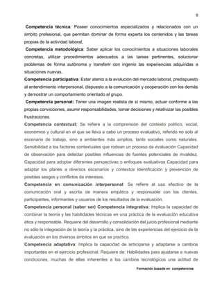 Formación basada en competencias
9
Competencia técnica: Poseer conocimientos especializados y relacionados con un
ámbito profesional, que permitan dominar de forma experta los contenidos y las tareas
propias de la actividad laboral,
Competencia metodológica: Saber aplicar los conocimientos a situaciones laborales
concretas, utilizar procedimientos adecuados a las tareas pertinentes, solucionar
problemas de forma autónoma y transferir con ingenio las experiencias adquiridas a
situaciones nuevas.
Competencia participativa: Estar atento a la evolución del mercado laboral, predispuesto
al entendimiento interpersonal, dispuesto a la comunicación y cooperación con los demás
y demostrar un comportamiento orientado al grupo.
Competencia personal: Tener una imagen realista de sí mismo, actuar conforme a las
propias convicciones, asumir responsabilidades, tomar decisiones y relativizar las posibles
frustraciones.
Competencia contextual: Se refiere a la comprensión del contexto político, social,
económico y cultural en el que se lleva a cabo un proceso evaluativo, referido no solo al
escenario de trabajo, sino a ambientes más amplios, tanto sociales como naturales.
Sensibilidad a los factores contextuales que rodean un proceso de evaluación Capacidad
de observación para detectar posibles influencias de fuentes potenciales de invalidez.
Capacidad para adoptar diferentes perspectivas o enfoques evaluativos Capacidad para
adaptar los planes a diversos escenarios y contextos Identificación y prevención de
posibles sesgos y conflictos de intereses.
Competencia en comunicación interpersonal: Se refiere al uso efectivo de la
comunicación oral y escrita de manera empática y responsable con los clientes,
participantes, informantes y usuarios de los resultados de la evaluación.
Competencia personal (saber ser) Competencia integrativa: Implica la capacidad de
combinar la teoría y las habilidades técnicas en una práctica de la evaluación educativa
ética y responsable. Requiere del desarrollo y consolidación del juicio profesional mediante
no sólo la integración de la teoría y la práctica, sino de las experiencias del ejercicio de la
evaluación en los diversos ámbitos en que se practica.
Competencia adaptativa: Implica la capacidad de anticiparse y adaptarse a cambios
importantes en el ejercicio profesional. Requiere de: Habilidades para ajustarse a nuevas
condiciones, muchas de ellas inherentes a los cambios tecnológicos una actitud de
 