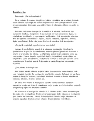 Investigación
Interrogante ¿Qué es Investigación?
Es un conjunto de procesos sistemáticos, críticos y empíricos que se aplican al estudio
de un fenómeno que cumpla los debidos requerimientos. Otro concepto efectivo: es un
proceso sistemático de recogida y de análisis lógico de información (datos) con un fin en
concreto.
Para tener carácter de investigación se puntualiza la precisión, verificación, una
explicación detallada, el empirismo (la experiencia), un buen razonamiento lógico, las
conclusiones provisionales y especialmente la objetividad. En la investigación educativa
lleva las siguientes características: objetiva, precisa, verificable, explicativa, empírica,
lógica y condicional. Todas ellas juntas describen la naturaleza de la investigación.
¿Por qué la objetividad como la principal entre todas?
Además de ser el objetivo general de la asignatura Investigación (sin obviar la
promoción de la aparición de conocimientos teóricos epistemológicos) esta determina el
criterio y la veracidad del informe. La Objetividad es tanto in procedimiento como una
característica. Para un abogado, objetividad significa imparcialidad, mente abierta, no
subjetividad. Como procedimiento, la objetividad se refiere a la recogida de datos y a los
procedimientos de análisis a partir de los cuales se puede obtener una interpretación
razonable.
¿Qué permite la Investigación?
Este estudio permite construir un juicio crítico y de convertirse en un científico de la
vida y empirista también. La Investigación en el ámbito educativo ha llegado ser una fuente
valiosa de formación personal y profesional, tendemos a confiar en fuentes, experiencias,
opiniones, intuición, el sentido común, etc.
De esta u otras maneras la investigación describe o mide fenómenos de manera
sistemática, resulta una fuente de conocimiento mejor gracias al método científico en donde
este predice y explica los fenómenos naturales.
En el marco de la investigación educativa L. S. Shulman (1981) señala las razones por
las cuales estos investigadores debaten sobre la adecuación de los métodos de investigación
para estudiar los fenómenos. Primera, la Investigación Educativa exige seleccionar un
conjunto específico de observaciones o hechos de entre infinitas posibilidades.
 
