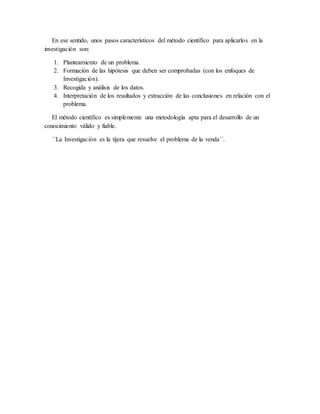 En ese sentido, unos pasos característicos del método científico para aplicarlos en la
investigación son:
1. Planteamiento de un problema.
2. Formación de las hipótesis que deben ser comprobadas (con los enfoques de
Investigación).
3. Recogida y análisis de los datos.
4. Interpretación de los resultados y extracción de las conclusiones en relación con el
problema.
El método científico es simplemente una metodología apta para el desarrollo de un
conocimiento válido y fiable.
´´La Investigación es la tijera que resuelve el problema de la venda´´.
 