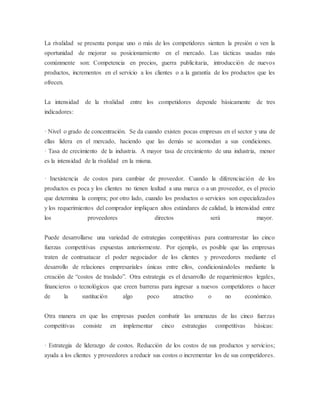 La rivalidad se presenta porque uno o más de los competidores sienten la presión o ven la 
oportunidad de mejorar su posicionamiento en el mercado. Las tácticas usadas más 
comúnmente son: Competencia en precios, guerra publicitaria, introducción de nuevos 
productos, incrementos en el servicio a los clientes o a la garantía de los productos que les 
ofrecen. 
La intensidad de la rivalidad entre los competidores depende básicamente de tres 
indicadores: 
· Nivel o grado de concentración. Se da cuando existen pocas empresas en el sector y una de 
ellas lidera en el mercado, haciendo que las demás se acomodan a sus condiciones. 
· Tasa de crecimiento de la industria. A mayor tasa de crecimiento de una industria, menor 
es la intensidad de la rivalidad en la misma. 
· Inexistencia de costos para cambiar de proveedor. Cuando la diferenciación de los 
productos es poca y los clientes no tienen lealtad a una marca o a un proveedor, es el precio 
que determina la compra; por otro lado, cuando los productos o servicios son especializados 
y los requerimientos del comprador impliquen altos estándares de calidad, la intensidad entre 
los proveedores directos será mayor. 
Puede desarrollarse una variedad de estrategias competitivas para contrarrestar las cinco 
fuerzas competitivas expuestas anteriormente. Por ejemplo, es posible que las empresas 
traten de contraatacar el poder negociador de los clientes y proveedores mediante el 
desarrollo de relaciones empresariales únicas entre ellos, condicionándoles mediante la 
creación de “costos de traslado”. Otra estrategia es el desarrollo de requerimientos legales, 
financieros o tecnológicos que creen barreras para ingresar a nuevos competidores o hacer 
de la sustitución algo poco atractivo o no económico. 
Otra manera en que las empresas pueden combatir las amenazas de las cinco fuerzas 
competitivas consiste en implementar cinco estrategias competitivas básicas: 
· Estrategia de liderazgo de costos. Reducción de los costos de sus productos y servicios; 
ayuda a los clientes y proveedores a reducir sus costos o incrementar los de sus competidores. 
 